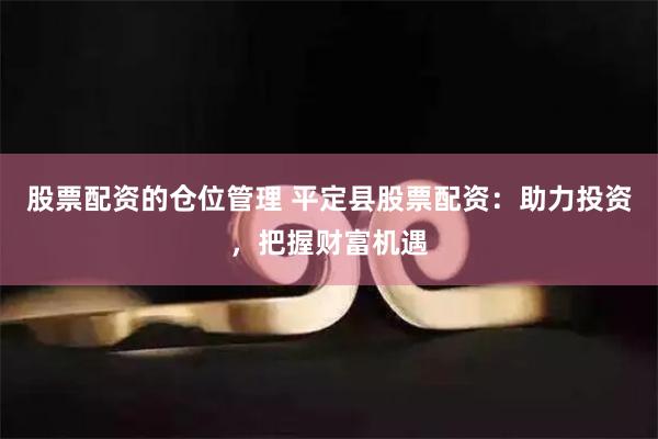 股票配资的仓位管理 平定县股票配资：助力投资，把握财富机遇