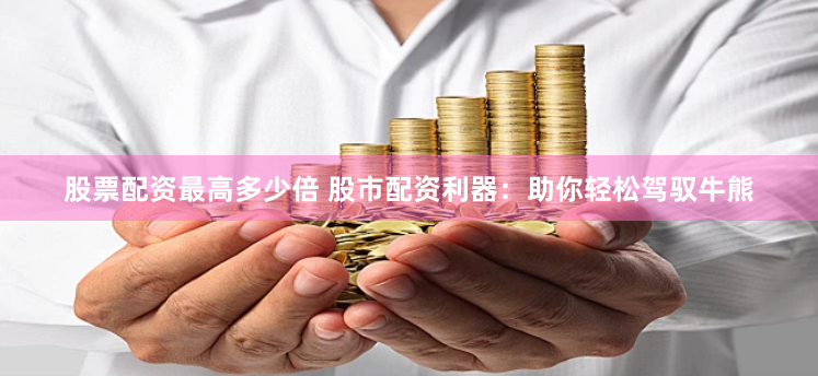 股票配资最高多少倍 股市配资利器：助你轻松驾驭牛熊