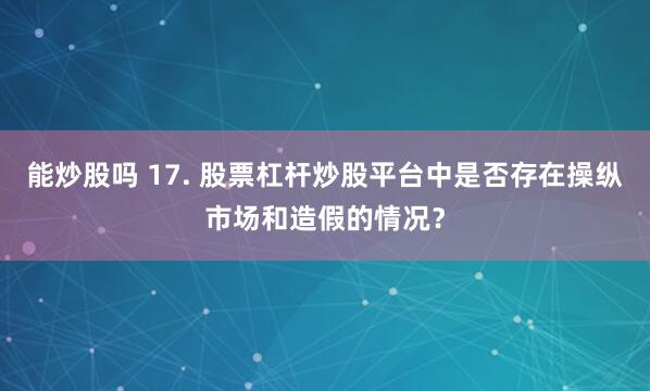 能炒股吗 17. 股票杠杆炒股平台中是否存在操纵市场和造假的情况？