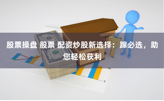 股票操盘 股票 配资炒股新选择：蹿必选，助您轻松获利