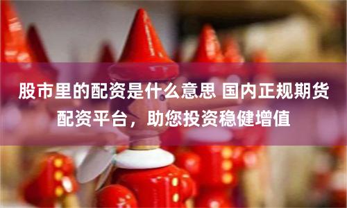 股市里的配资是什么意思 国内正规期货配资平台，助您投资稳健增值