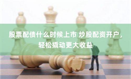股票配债什么时候上市 炒股配资开户，轻松撬动更大收益