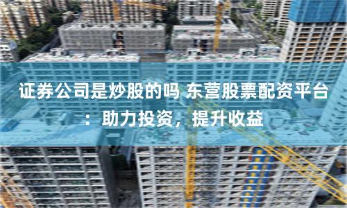 证券公司是炒股的吗 东营股票配资平台：助力投资，提升收益