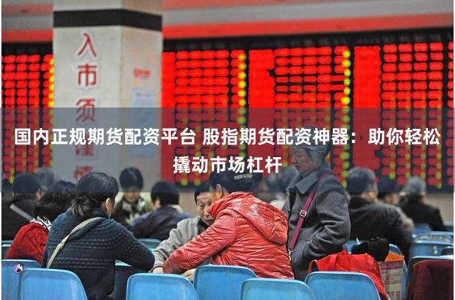 国内正规期货配资平台 股指期货配资神器：助你轻松撬动市场杠杆