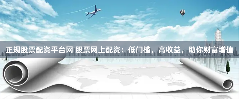 正规股票配资平台网 股票网上配资：低门槛，高收益，助你财富增值