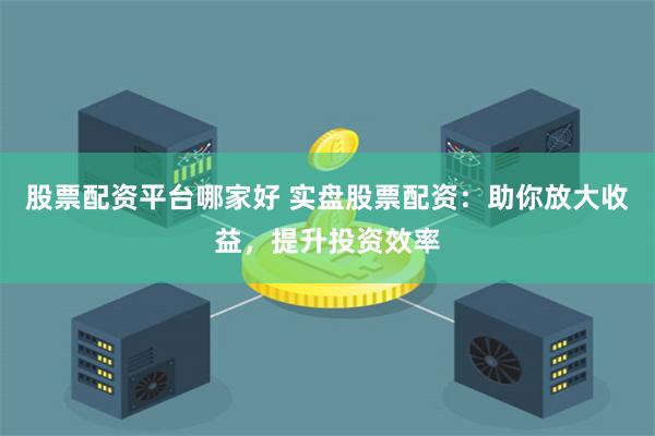 股票配资平台哪家好 实盘股票配资：助你放大收益，提升投资效率
