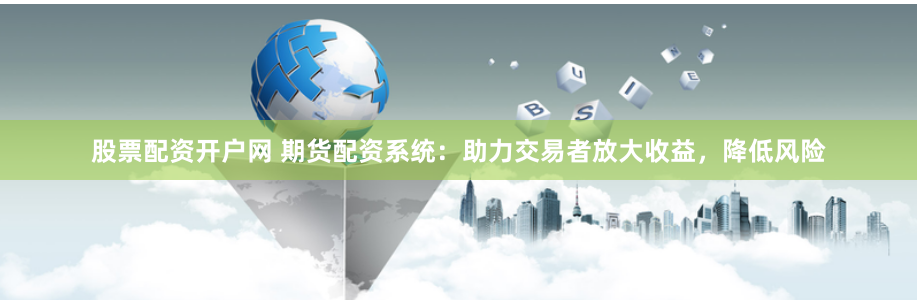 股票配资开户网 期货配资系统：助力交易者放大收益，降低风险