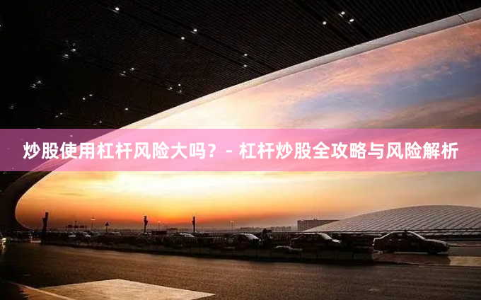 炒股使用杠杆风险大吗？- 杠杆炒股全攻略与风险解析