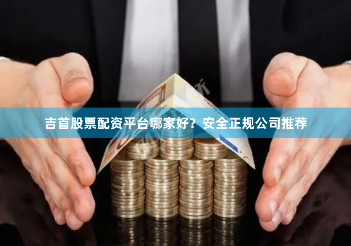 吉首股票配资平台哪家好？安全正规公司推荐